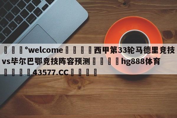 💰welcome🎲西甲第33轮马德里竞技vs毕尔巴鄂竞技阵容预测🐁hg888体育😜43577.CC🎾