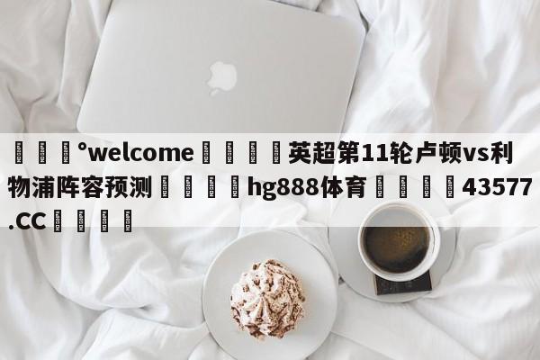 💰welcome🎲英超第11轮卢顿vs利物浦阵容预测🐁hg888体育😜43577.CC🎾