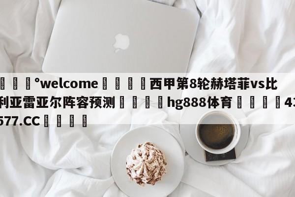 💰welcome🎲西甲第8轮赫塔菲vs比利亚雷亚尔阵容预测🐁hg888体育😜43577.CC🎾