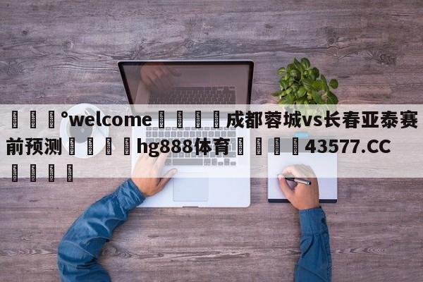 💰welcome🎲成都蓉城vs长春亚泰赛前预测🐁hg888体育😜43577.CC🎾