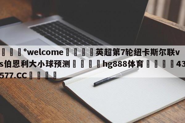 💰welcome🎲英超第7轮纽卡斯尔联vs伯恩利大小球预测🐁hg888体育😜43577.CC🎾