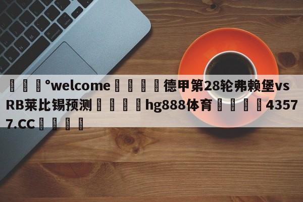 💰welcome🎲德甲第28轮弗赖堡vsRB莱比锡预测🐁hg888体育😜43577.CC🎾