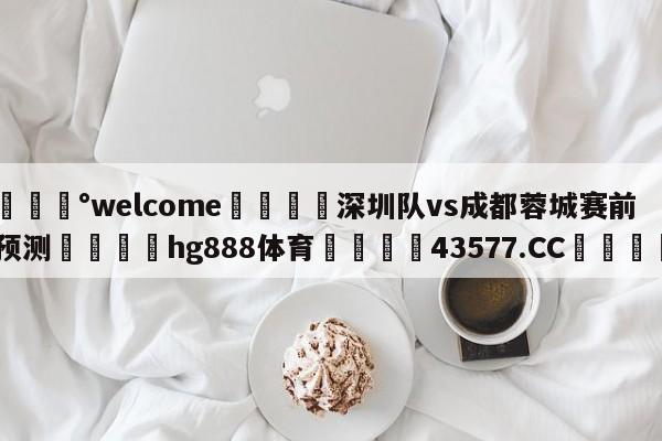 💰welcome🎲深圳队vs成都蓉城赛前预测🐁hg888体育😜43577.CC🎾