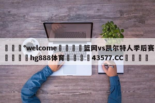 💰welcome🎲篮网vs凯尔特人季后赛🐁hg888体育😜43577.CC🎾