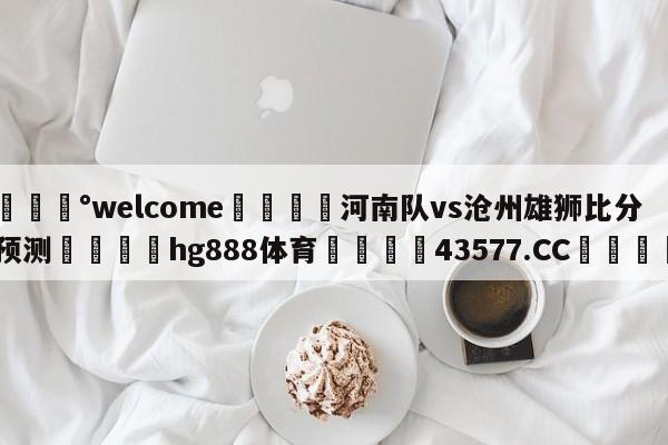 💰welcome🎲河南队vs沧州雄狮比分预测🐁hg888体育😜43577.CC🎾