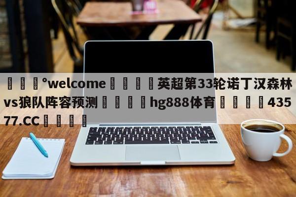 💰welcome🎲英超第33轮诺丁汉森林vs狼队阵容预测🐁hg888体育😜43577.CC🎾