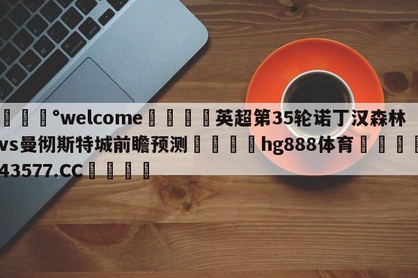 💰welcome🎲英超第35轮诺丁汉森林vs曼彻斯特城前瞻预测🐁hg888体育😜43577.CC🎾