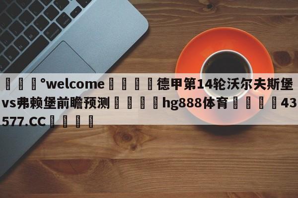 💰welcome🎲德甲第14轮沃尔夫斯堡vs弗赖堡前瞻预测🐁hg888体育😜43577.CC🎾