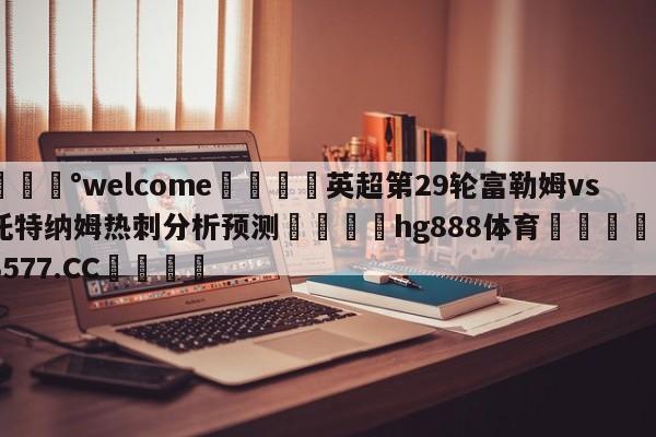 💰welcome🎲英超第29轮富勒姆vs托特纳姆热刺分析预测🐁hg888体育😜43577.CC🎾