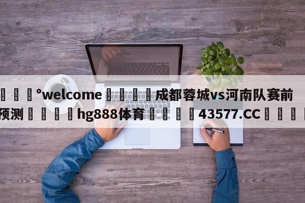 💰welcome🎲成都蓉城vs河南队赛前预测🐁hg888体育😜43577.CC🎾