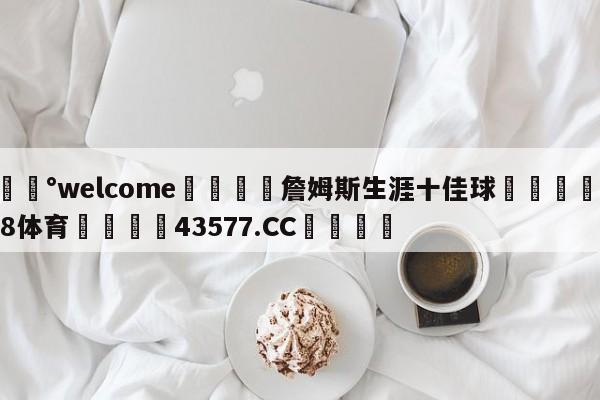 💰welcome🎲詹姆斯生涯十佳球🐁hg888体育😜43577.CC🎾