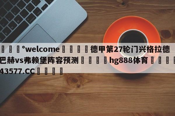 💰welcome🎲德甲第27轮门兴格拉德巴赫vs弗赖堡阵容预测🐁hg888体育😜43577.CC🎾