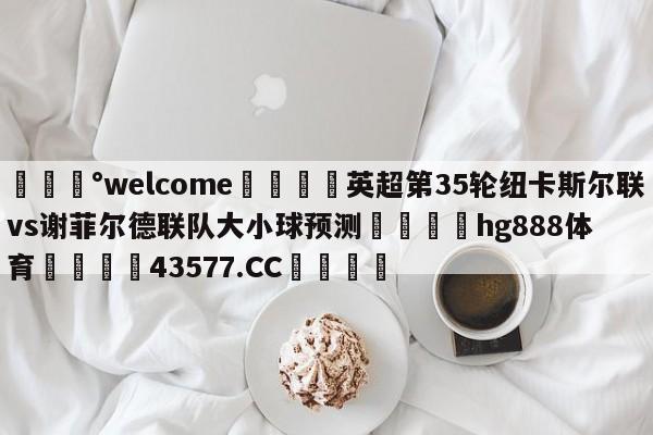 💰welcome🎲英超第35轮纽卡斯尔联vs谢菲尔德联队大小球预测🐁hg888体育😜43577.CC🎾