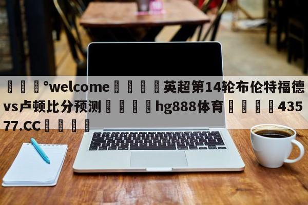 💰welcome🎲英超第14轮布伦特福德vs卢顿比分预测🐁hg888体育😜43577.CC🎾