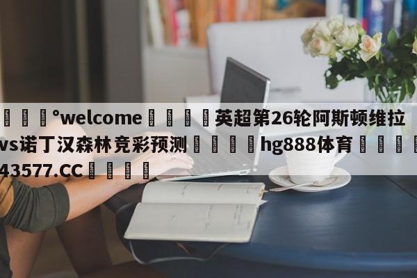 💰welcome🎲英超第26轮阿斯顿维拉vs诺丁汉森林竞彩预测🐁hg888体育😜43577.CC🎾