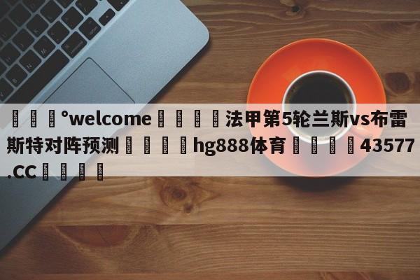 💰welcome🎲法甲第5轮兰斯vs布雷斯特对阵预测🐁hg888体育😜43577.CC🎾