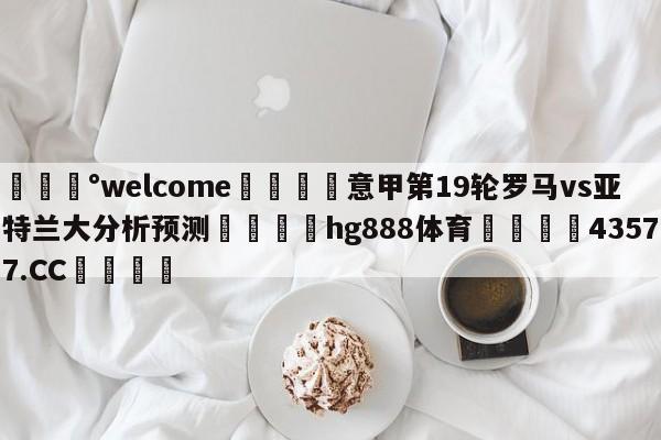 💰welcome🎲意甲第19轮罗马vs亚特兰大分析预测🐁hg888体育😜43577.CC🎾