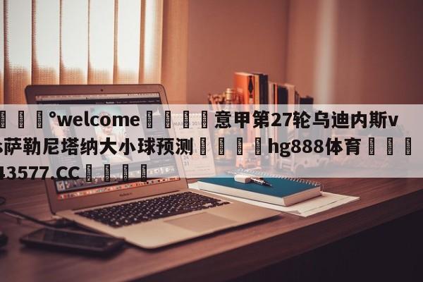 💰welcome🎲意甲第27轮乌迪内斯vs萨勒尼塔纳大小球预测🐁hg888体育😜43577.CC🎾