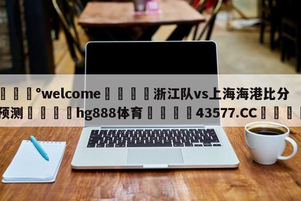 💰welcome🎲浙江队vs上海海港比分预测🐁hg888体育😜43577.CC🎾