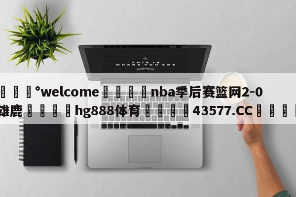 💰welcome🎲nba季后赛篮网2-0雄鹿🐁hg888体育😜43577.CC🎾