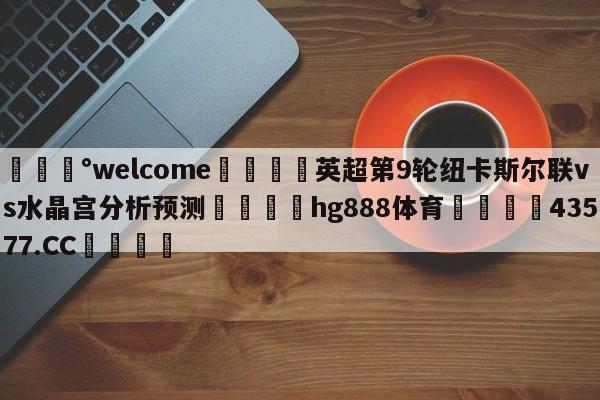 💰welcome🎲英超第9轮纽卡斯尔联vs水晶宫分析预测🐁hg888体育😜43577.CC🎾