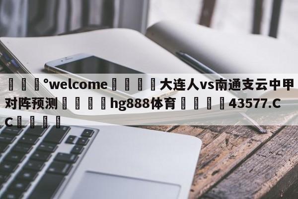 💰welcome🎲大连人vs南通支云中甲对阵预测🐁hg888体育😜43577.CC🎾