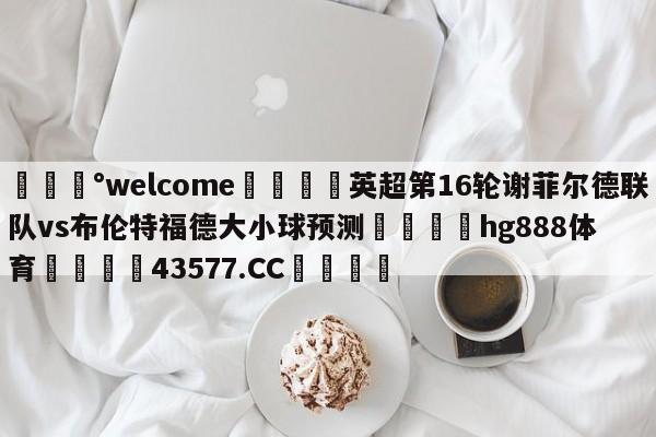 💰welcome🎲英超第16轮谢菲尔德联队vs布伦特福德大小球预测🐁hg888体育😜43577.CC🎾