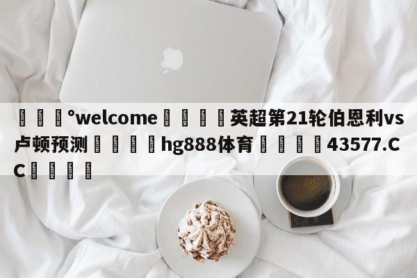 💰welcome🎲英超第21轮伯恩利vs卢顿预测🐁hg888体育😜43577.CC🎾