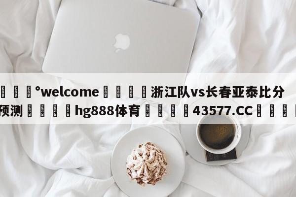 💰welcome🎲浙江队vs长春亚泰比分预测🐁hg888体育😜43577.CC🎾