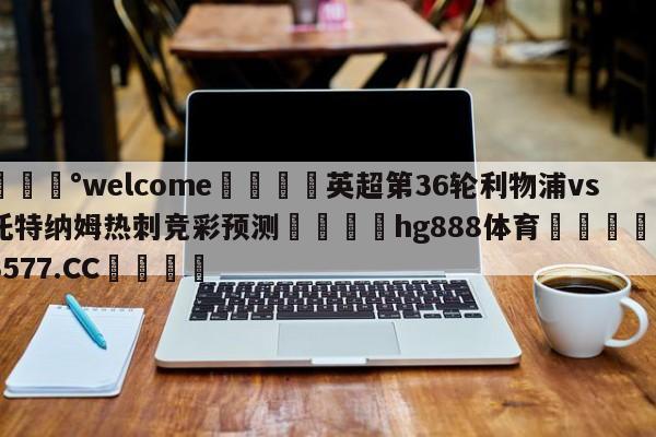 💰welcome🎲英超第36轮利物浦vs托特纳姆热刺竞彩预测🐁hg888体育😜43577.CC🎾