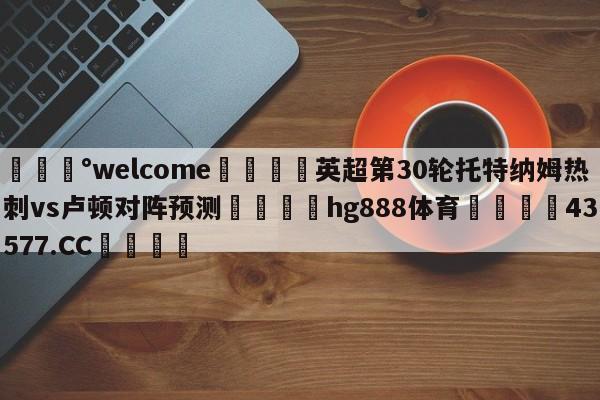 💰welcome🎲英超第30轮托特纳姆热刺vs卢顿对阵预测🐁hg888体育😜43577.CC🎾