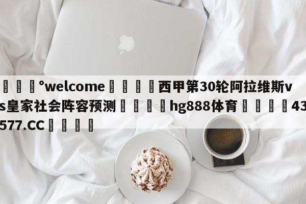 💰welcome🎲西甲第30轮阿拉维斯vs皇家社会阵容预测🐁hg888体育😜43577.CC🎾