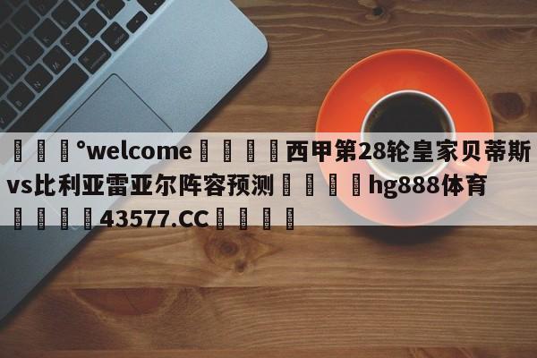 💰welcome🎲西甲第28轮皇家贝蒂斯vs比利亚雷亚尔阵容预测🐁hg888体育😜43577.CC🎾