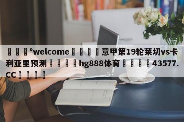 💰welcome🎲意甲第19轮莱切vs卡利亚里预测🐁hg888体育😜43577.CC🎾