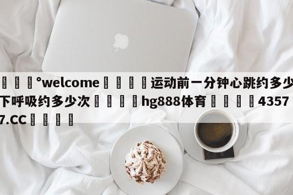 💰welcome🎲运动前一分钟心跳约多少下呼吸约多少次🐁hg888体育😜43577.CC🎾