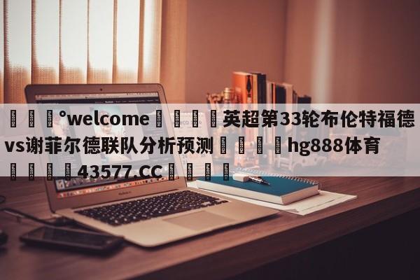 💰welcome🎲英超第33轮布伦特福德vs谢菲尔德联队分析预测🐁hg888体育😜43577.CC🎾