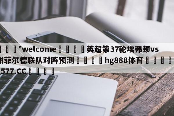 💰welcome🎲英超第37轮埃弗顿vs谢菲尔德联队对阵预测🐁hg888体育😜43577.CC🎾