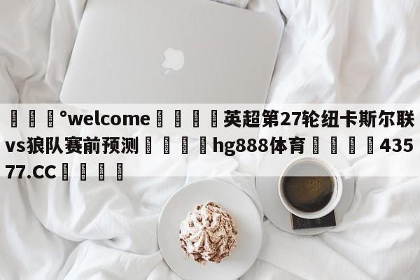 💰welcome🎲英超第27轮纽卡斯尔联vs狼队赛前预测🐁hg888体育😜43577.CC🎾