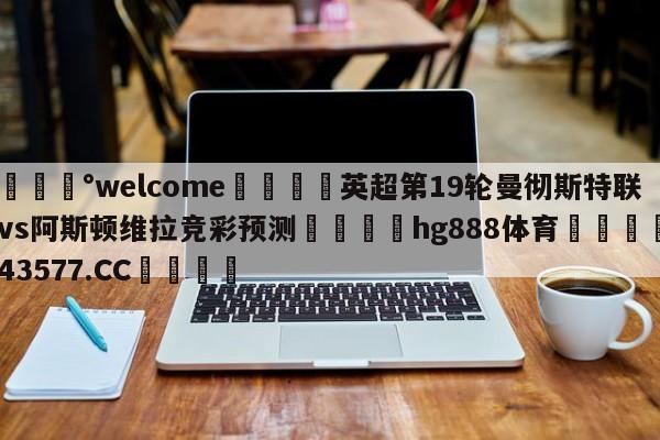 💰welcome🎲英超第19轮曼彻斯特联vs阿斯顿维拉竞彩预测🐁hg888体育😜43577.CC🎾