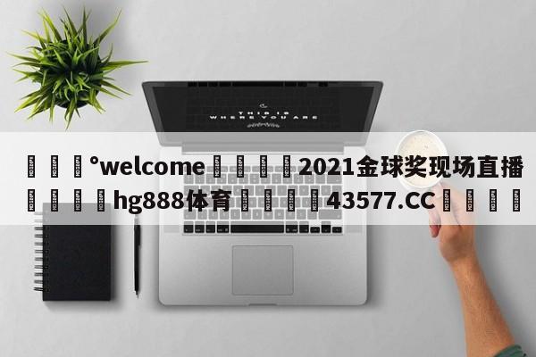 💰welcome🎲2021金球奖现场直播🐁hg888体育😜43577.CC🎾