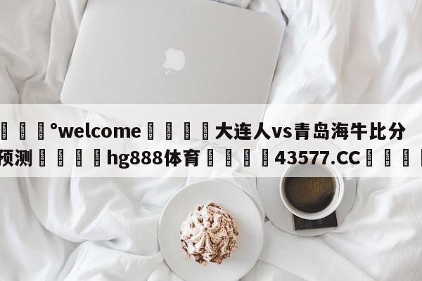 💰welcome🎲大连人vs青岛海牛比分预测🐁hg888体育😜43577.CC🎾