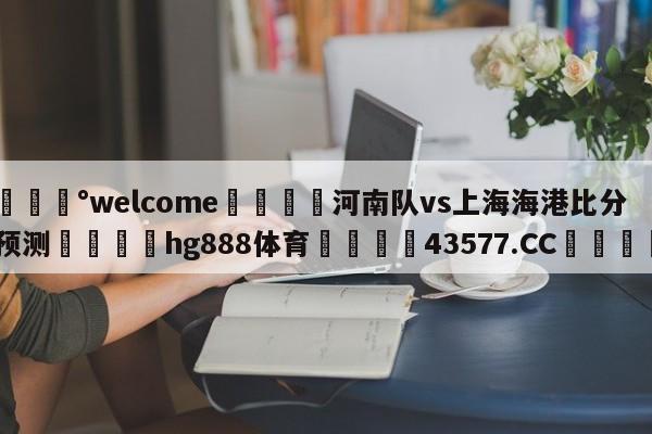 💰welcome🎲河南队vs上海海港比分预测🐁hg888体育😜43577.CC🎾