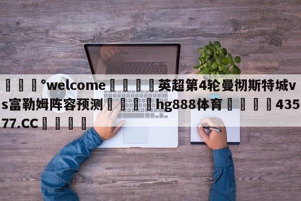 💰welcome🎲英超第4轮曼彻斯特城vs富勒姆阵容预测🐁hg888体育😜43577.CC🎾