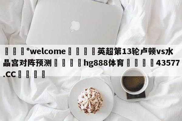 💰welcome🎲英超第13轮卢顿vs水晶宫对阵预测🐁hg888体育😜43577.CC🎾