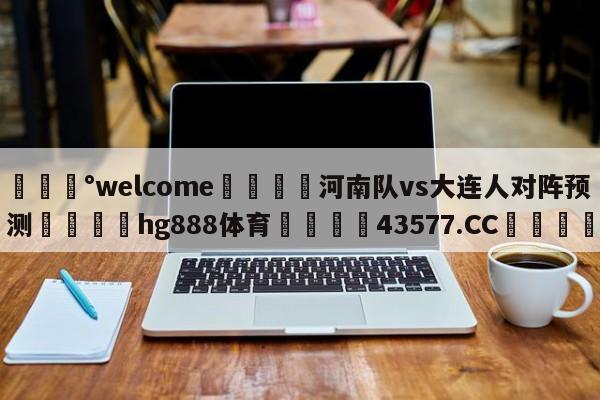 💰welcome🎲河南队vs大连人对阵预测🐁hg888体育😜43577.CC🎾