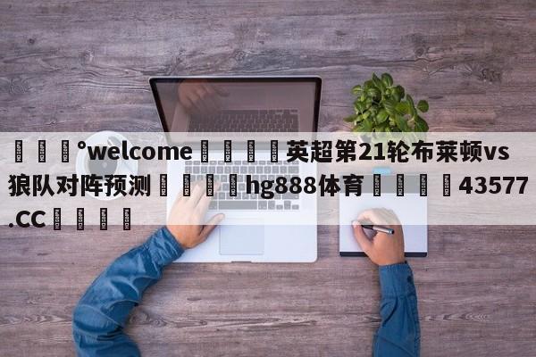 💰welcome🎲英超第21轮布莱顿vs狼队对阵预测🐁hg888体育😜43577.CC🎾