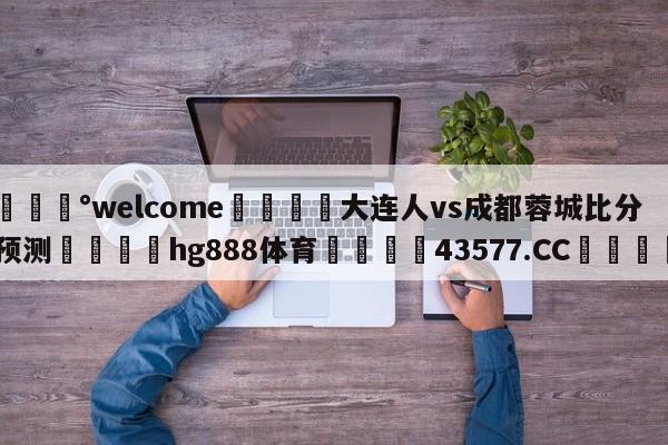 💰welcome🎲大连人vs成都蓉城比分预测🐁hg888体育😜43577.CC🎾