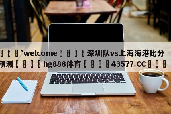 💰welcome🎲深圳队vs上海海港比分预测🐁hg888体育😜43577.CC🎾