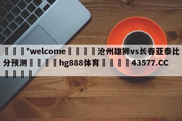 💰welcome🎲沧州雄狮vs长春亚泰比分预测🐁hg888体育😜43577.CC🎾