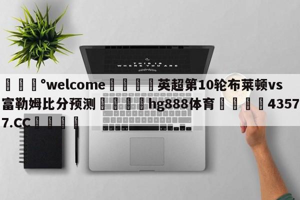 💰welcome🎲英超第10轮布莱顿vs富勒姆比分预测🐁hg888体育😜43577.CC🎾